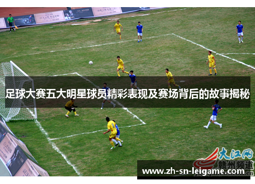 足球大赛五大明星球员精彩表现及赛场背后的故事揭秘