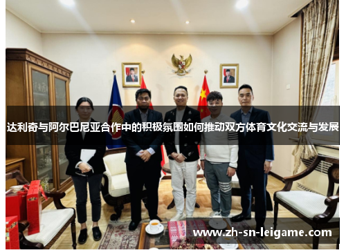 达利奇与阿尔巴尼亚合作中的积极氛围如何推动双方体育文化交流与发展