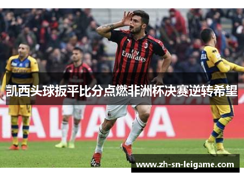 凯西头球扳平比分点燃非洲杯决赛逆转希望